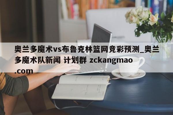 奥兰多魔术vs布鲁克林篮网竞彩预测_奥兰多魔术队新闻 计划群 zckangmao.com 